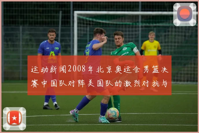 运动新闻2008年北京奥运会男篮决赛中国队对阵美国队的激烈对抗与历史意义分析