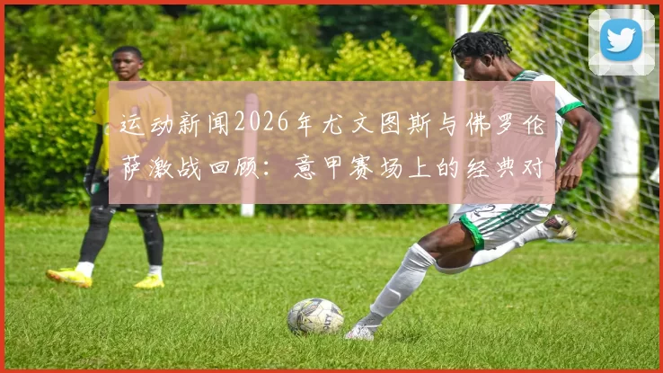 运动新闻2026年尤文图斯与佛罗伦萨激战回顾：意甲赛场上的经典对决与精彩瞬间