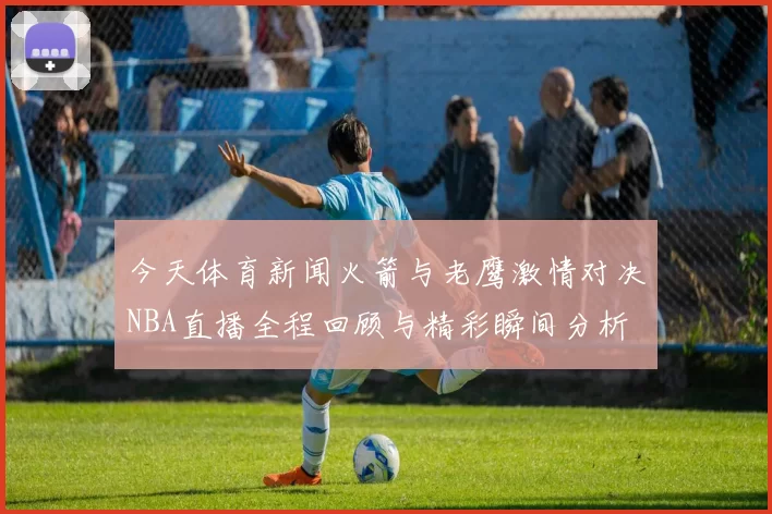 今天体育新闻火箭与老鹰激情对决NBA直播全程回顾与精彩瞬间分析
