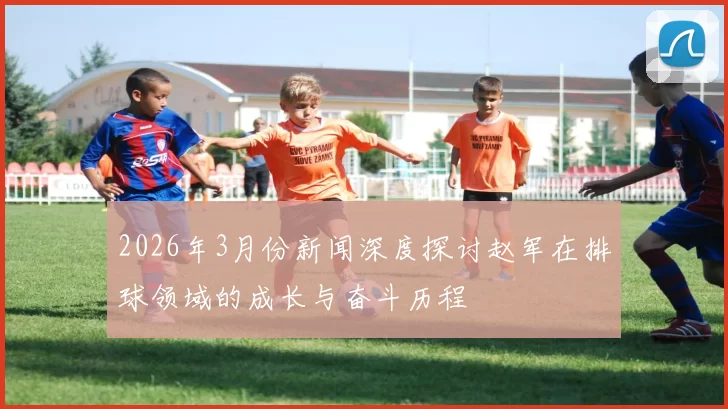 2026年3月份新闻深度探讨赵军在排球领域的成长与奋斗历程