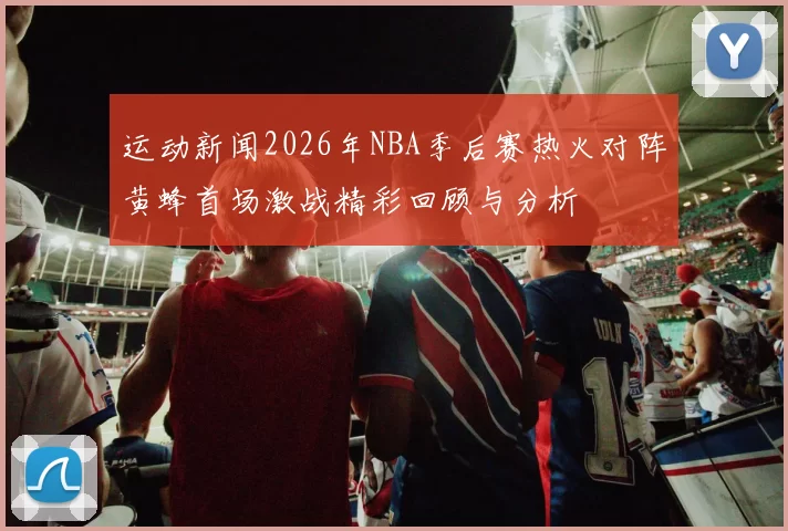 运动新闻2026年NBA季后赛热火对阵黄蜂首场激战精彩回顾与分析