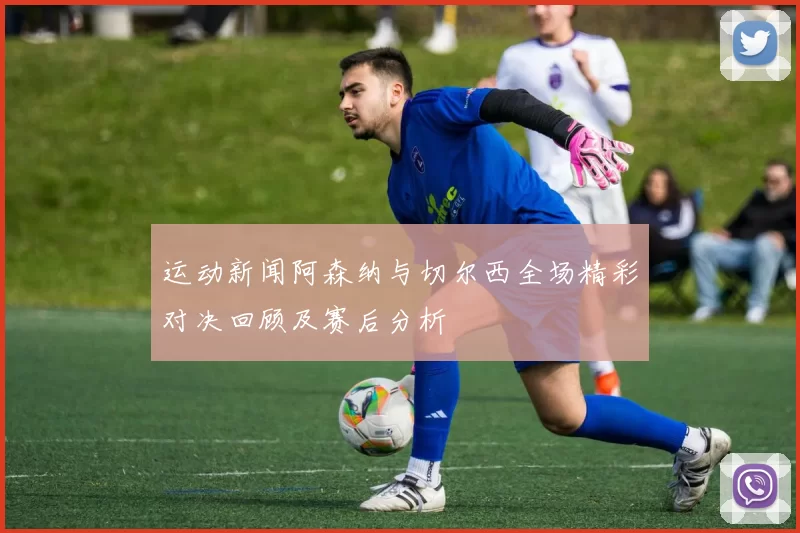 运动新闻阿森纳与切尔西全场精彩对决回顾及赛后分析