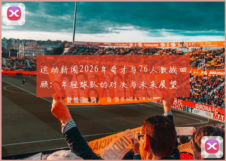 运动新闻2026年奇才与76人激战回顾：年轻球队的对决与未来展望