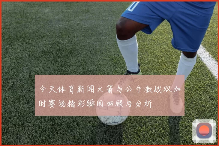 今天体育新闻火箭与公牛激战双加时赛场精彩瞬间回顾与分析